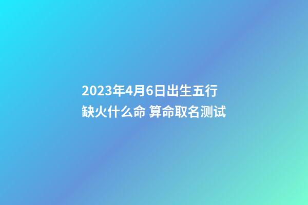 2023年4月6日出生五行缺火什么命 算命取名测试